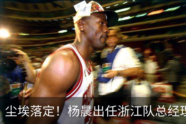 尘埃落定！杨晨出任浙江队总经理没有什么悬念，未来将直接挑大梁